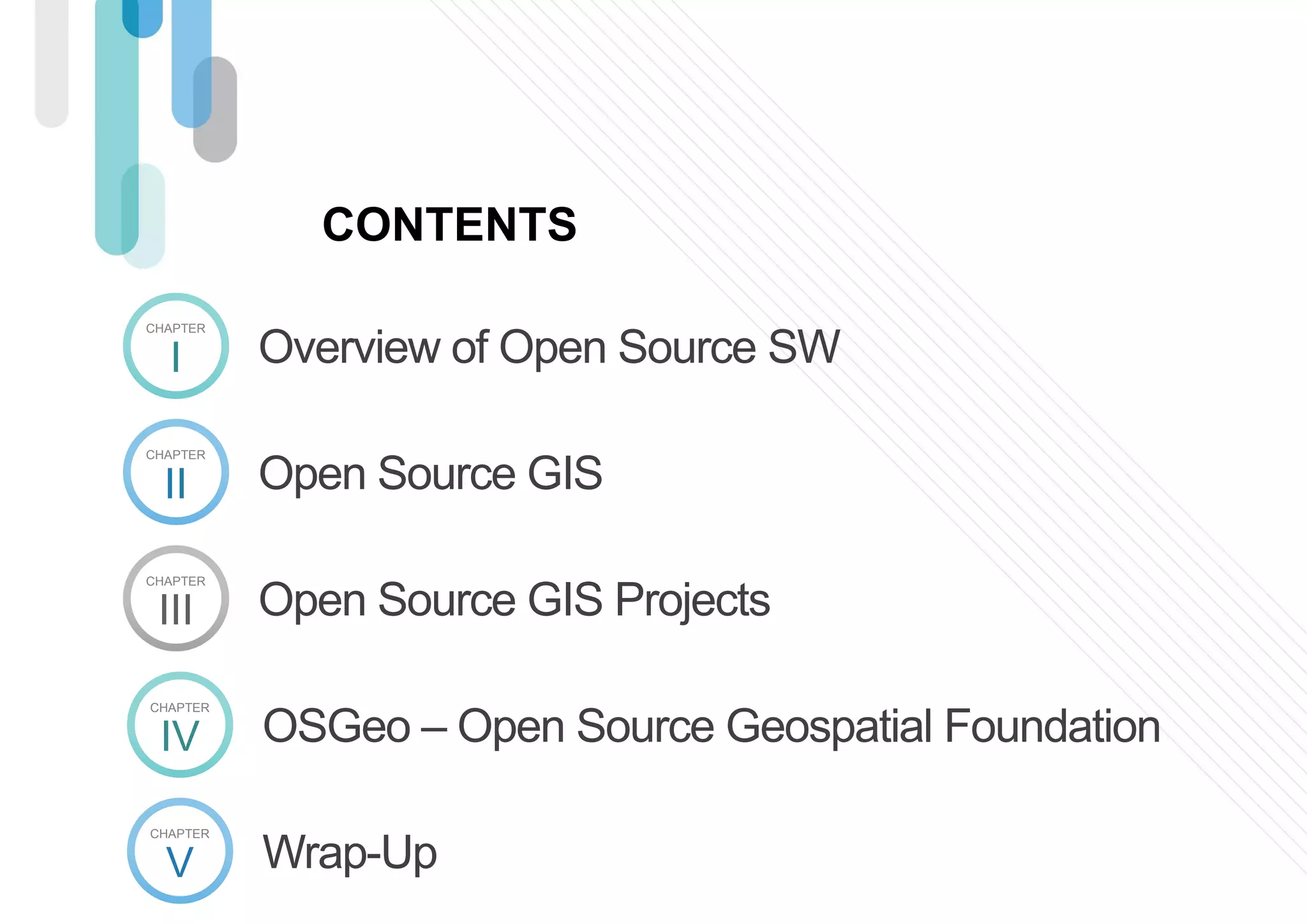 I
CHAPTER
Overview of Open Source SW
II
CHAPTER
Open Source GIS
III
CHAPTER
Open Source GIS Projects
CONTENTS
IV
CHAPTER
OSGeo – Open Source Geospatial Foundation
V
CHAPTER
Wrap-Up
 
