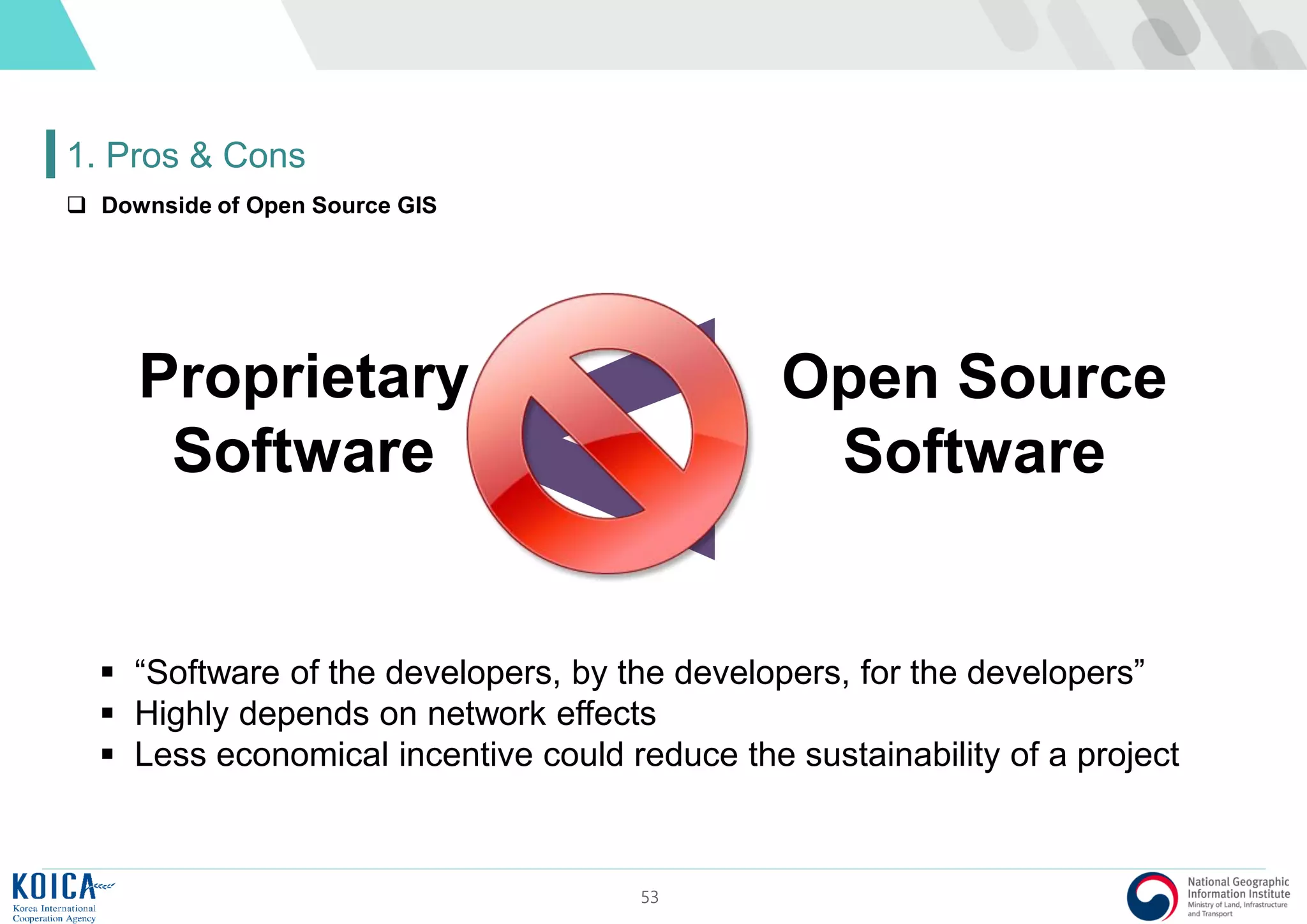 53
1. Pros & Cons
Proprietary
Software
Open Source
Software
 “Software of the developers, by the developers, for the developers”
 Highly depends on network effects
 Less economical incentive could reduce the sustainability of a project
 Downside of Open Source GIS
 
