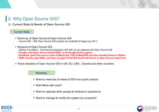 15
2. Why Open Source GIS?
 Current State & Needs of Open Source GIS
 Boom-up of Open Source & Open Source GIS
- Around 300 ~ 400 Open Source GIS projects are available (Freegis.org, 2011)
 Advance of Open Source GIS
- OSGeo Foundation : Commercial proprietary GIS SW can be replaced with Open Source GIS
- Google used Open Source based GDAL in its Google Earth program
- AutoDesk opend the source code of MapGuide, FDO & MetaCRS and then donated those to OSGeo
- ESRI actively used GDAL and also changed its ArcGIS GeoPortal Server to Open Source based one
 Active adoption of Open Source GIS in UN, EU, USA , Canada and other countries
Current State
 Want to meet lots of needs of GIS from public sectors
 Want More with Less!!
 Want to replicate other people & institution’s experience
 Want to manage & modify the system by ourselves!!
Necessity
 