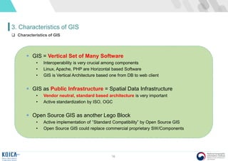 16
3. Characteristics of GIS
 Characteristics of GIS
 GIS = Vertical Set of Many Software
• Interoperability is very crucial among components
• Linux, Apache, PHP are Horizontal based Software
• GIS is Vertical Architecture based one from DB to web client
 GIS as Public Infrastructure = Spatial Data Infrastructure
• Vendor neutral, standard based architecture is very important
• Active standardization by ISO, OGC
 Open Source GIS as another Lego Block
• Active implementation of “Standard Compatibility” by Open Source GIS
• Open Source GIS could replace commercial proprietary SW/Components
 