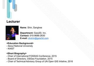 Lecturer
Name: Shin, Sanghee
Department: Gaia3D, Inc.
Contact: 010-9686-2630
E-mail: shshin@gaia3d.com
<Education Background>
- Seoul National University
- KAIST
<Short Biography>
- Chair of International FOSS4G Conference, 2015
- Board of Directors, OSGeo Foundation, 2015
- Chair of Technical Advisory Group of UN Open GIS Intiative, 2016
 