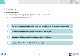 47
3. Incubation
 OSGeo Incubation
• Efforts for ensuring high quality open source GIS development
• A kind of project health inspection
Have a successfully operating open and collaborative development community1
Have clear IP oversight of the code base of the project2
Adopt the OSGeo principles and operating principles3
Are mentored through the incubation process4
 