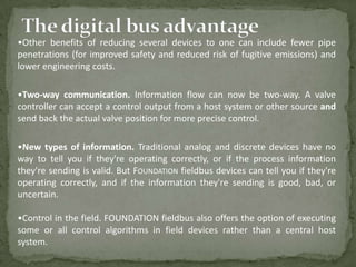 •Other benefits of reducing several devices to one can include fewer pipe
penetrations (for improved safety and reduced risk of fugitive emissions) and
lower engineering costs.

•Two-way communication. Information flow can now be two-way. A valve
controller can accept a control output from a host system or other source and
send back the actual valve position for more precise control.

•New types of information. Traditional analog and discrete devices have no
way to tell you if they're operating correctly, or if the process information
they're sending is valid. But FOUNDATION fieldbus devices can tell you if they're
operating correctly, and if the information they're sending is good, bad, or
uncertain.

•Control in the field. FOUNDATION fieldbus also offers the option of executing
some or all control algorithms in field devices rather than a central host
system.
 