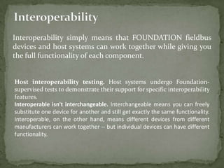 Interoperability simply means that FOUNDATION fieldbus
devices and host systems can work together while giving you
the full functionality of each component.


Host interoperability testing. Host systems undergo Foundation-
supervised tests to demonstrate their support for specific interoperability
features.
Interoperable isn't interchangeable. Interchangeable means you can freely
substitute one device for another and still get exactly the same functionality.
Interoperable, on the other hand, means different devices from different
manufacturers can work together -- but individual devices can have different
functionality.
 