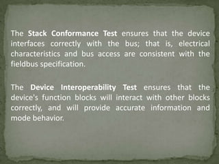 The Stack Conformance Test ensures that the device
interfaces correctly with the bus; that is, electrical
characteristics and bus access are consistent with the
fieldbus specification.

The Device Interoperability Test ensures that the
device's function blocks will interact with other blocks
correctly, and will provide accurate information and
mode behavior.
 