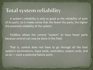 A system's reliability is only as good as the reliability of each
of its parts. So it makes sense that the fewer the parts, the higher
the potential reliability of the system.

   Fieldbus allows the control "system" to have fewer parts
because control can now be done in the field.

    That is, control does not have to go through all the host
system's terminations, input cards, controllers, output cards, and
so on — each a potential failure point.
 
