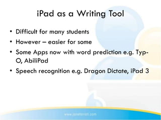iPad as a Writing Tool
• Difficult for many students
• However – easier for some
• Some Apps now with word prediction e.g. Typ-
  O, AbiliPad
• Speech recognition e.g. Dragon Dictate, iPad 3
 