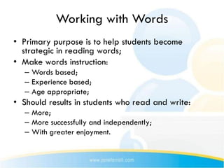 Working with Words
• Primary purpose is to help students become
  strategic in reading words;
• Make words instruction:
   – Words based;
   – Experience based;
   – Age appropriate;
• Should results in students who read and write:
   – More;
   – More successfully and independently;
   – With greater enjoyment.
 
