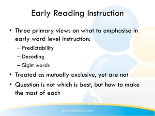 Early Reading Instruction
• Three primary views on what to emphasise in
  early word level instruction:
  – Predictability
  – Decoding
  – Sight words
• Treated as mutually exclusive, yet are not
• Question is not which is best, but how to make
  the most of each
 