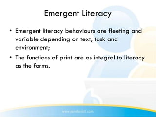 Emergent Literacy
• Emergent literacy behaviours are fleeting and
  variable depending on text, task and
  environment;
• The functions of print are as integral to literacy
  as the forms.
 