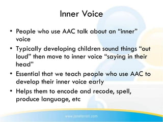 Inner Voice
• People who use AAC talk about an “inner”
  voice
• Typically developing children sound things “out
  loud” then move to inner voice “saying in their
  head”
• Essential that we teach people who use AAC to
  develop their inner voice early
• Helps them to encode and recode, spell,
  produce language, etc
 