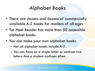 Alphabet Books
• There are dozens and dozens of commercially
  available A-Z books for readers of all ages
• Tar Heel Reader has more than 50 accessible
  alphabet books
• You can make your own alphabet books
  – Not all alphabet books include A-Z
  – You can focus on a single letter or contrast two
    letters that a student confuses often
 
