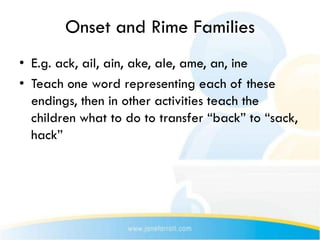 Onset and Rime Families
• E.g. ack, ail, ain, ake, ale, ame, an, ine
• Teach one word representing each of these
  endings, then in other activities teach the
  children what to do to transfer “back” to “sack,
  hack”
 