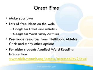 Onset Rime
• Make your own
• Lots of free ideas on the web:
   – Google for Onset Rime Activities
   – Google for Word Family Activities
• Pre-made resources from Intellitools, AbleNet,
  Crick and many other options
• For older students Applied Word Reading
  Intervention
  www.cddh.monash.org/access/accessability2/awri
 