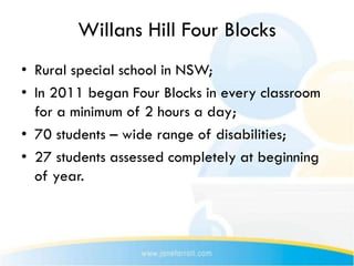 Willans Hill Four Blocks
• Rural special school in NSW;
• In 2011 began Four Blocks in every classroom
  for a minimum of 2 hours a day;
• 70 students – wide range of disabilities;
• 27 students assessed completely at beginning
  of year.
 