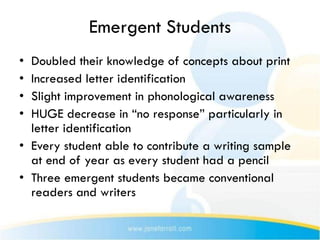 Emergent Students
• Doubled their knowledge of concepts about print
• Increased letter identification
• Slight improvement in phonological awareness
• HUGE decrease in “no response” particularly in
  letter identification
• Every student able to contribute a writing sample
  at end of year as every student had a pencil
• Three emergent students became conventional
  readers and writers
 