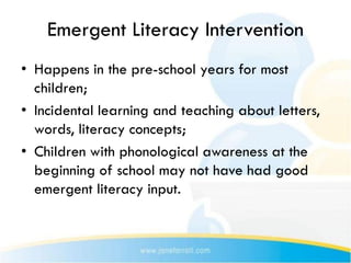 Emergent Literacy Intervention
• Happens in the pre-school years for most
  children;
• Incidental learning and teaching about letters,
  words, literacy concepts;
• Children with phonological awareness at the
  beginning of school may not have had good
  emergent literacy input.
 