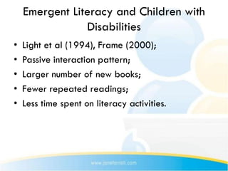 Emergent Literacy and Children with
                Disabilities
•   Light et al (1994), Frame (2000);
•   Passive interaction pattern;
•   Larger number of new books;
•   Fewer repeated readings;
•   Less time spent on literacy activities.
 