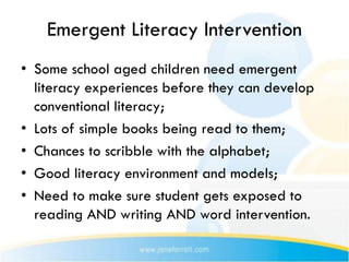 Emergent Literacy Intervention
• Some school aged children need emergent
  literacy experiences before they can develop
  conventional literacy;
• Lots of simple books being read to them;
• Chances to scribble with the alphabet;
• Good literacy environment and models;
• Need to make sure student gets exposed to
  reading AND writing AND word intervention.
 