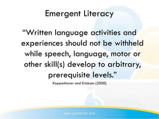 Emergent Literacy
“Written language activities and
experiences should not be withheld
 while speech, language, motor or
 other skill(s) develop to arbitrary,
        prerequisite levels.”
         Koppenhaver and Erickson (2000)
 