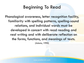 Beginning To Read
Phonological awareness, letter recognition facility,
  familiarity with spelling patterns, spelling-sound
       relations, and individual words must be
    developed in concert with read reading and
   real writing and with deliberate reflection on
     the forms, functions, and meanings of texts.
                     (Adams, 1990)
 