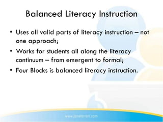 Balanced Literacy Instruction
• Uses all valid parts of literacy instruction – not
  one approach;
• Works for students all along the literacy
  continuum – from emergent to formal;
• Four Blocks is balanced literacy instruction.
 