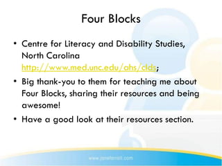 Four Blocks
• Centre for Literacy and Disability Studies,
  North Carolina
  http://www.med.unc.edu/ahs/clds;
• Big thank-you to them for teaching me about
  Four Blocks, sharing their resources and being
  awesome!
• Have a good look at their resources section.
 