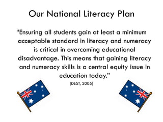 Our National Literacy Plan
“Ensuring all students gain at least a minimum
acceptable standard in literacy and numeracy
      is critical in overcoming educational
disadvantage. This means that gaining literacy
 and numeracy skills is a central equity issue in
                 education today.”
                   (DEST, 2005)
 