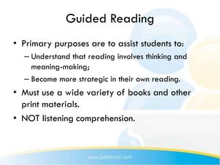 Guided Reading
• Primary purposes are to assist students to:
  – Understand that reading involves thinking and
    meaning-making;
  – Become more strategic in their own reading.
• Must use a wide variety of books and other
  print materials.
• NOT listening comprehension.
 