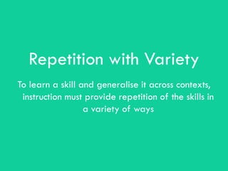 Repetition with Variety
To learn a skill and generalise it across contexts,
 instruction must provide repetition of the skills in
                  a variety of ways
 