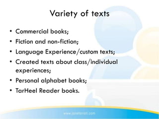 Variety of texts
• Commercial books;
• Fiction and non-fiction;
• Language Experience/custom texts;
• Created texts about class/individual
  experiences;
• Personal alphabet books;
• TarHeel Reader books.
 