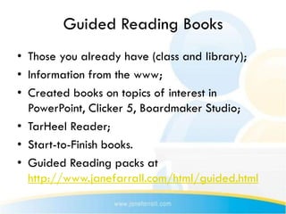 Guided Reading Books
• Those you already have (class and library);
• Information from the www;
• Created books on topics of interest in
  PowerPoint, Clicker 5, Boardmaker Studio;
• TarHeel Reader;
• Start-to-Finish books.
• Guided Reading packs at
  http://www.janefarrall.com/html/guided.html
 