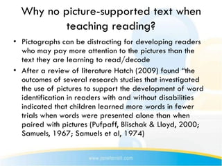 Why no picture-supported text when
          teaching reading?
• Pictographs can be distracting for developing readers
  who may pay more attention to the pictures than the
  text they are learning to read/decode
• After a review of literature Hatch (2009) found “the
  outcomes of several research studies that investigated
  the use of pictures to support the development of word
  identification in readers with and without disabilities
  indicated that children learned more words in fewer
  trials when words were presented alone than when
  paired with pictures (Pufpaff, Blischak & Lloyd, 2000;
  Samuels, 1967; Samuels et al, 1974)
 
