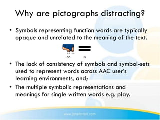 Why are pictographs distracting?
• Symbols representing function words are typically
  opaque and unrelated to the meaning of the text.


• The lack of consistency of symbols and symbol-sets
  used to represent words across AAC user’s
  learning environments, and;
• The multiple symbolic representations and
  meanings for single written words e.g. play.
 