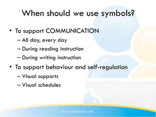 When should we use symbols?
• To support COMMUNICATION
  – All day, every day
  – During reading instruction
  – During writing instruction
• To support behaviour and self-regulation
  – Visual supports
  – Visual schedules
 