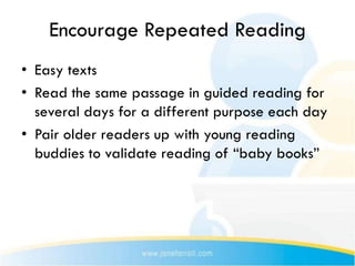 Encourage Repeated Reading
• Easy texts
• Read the same passage in guided reading for
  several days for a different purpose each day
• Pair older readers up with young reading
  buddies to validate reading of “baby books”
 