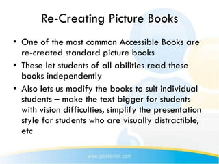 Re-Creating Picture Books
• One of the most common Accessible Books are
  re-created standard picture books
• These let students of all abilities read these
  books independently
• Also lets us modify the books to suit individual
  students – make the text bigger for students
  with vision difficulties, simplify the presentation
  style for students who are visually distractible,
  etc
 