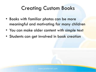 Creating Custom Books
• Books with familiar photos can be more
  meaningful and motivating for many children
• You can make older content with simple text
• Students can get involved in book creation
 
