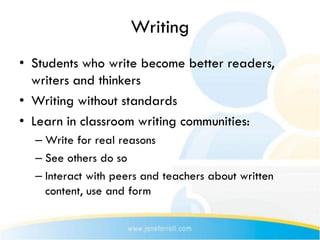 Writing
• Students who write become better readers,
  writers and thinkers
• Writing without standards
• Learn in classroom writing communities:
  – Write for real reasons
  – See others do so
  – Interact with peers and teachers about written
    content, use and form
 