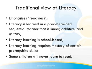 Traditional view of Literacy
• Emphasises “readiness”;
• Literacy is learned in a predetermined
  sequential manner that is linear, additive, and
  unitary;
• Literacy learning is school-based;
• Literacy learning requires mastery of certain
  prerequisite skills;
• Some children will never learn to read.
 