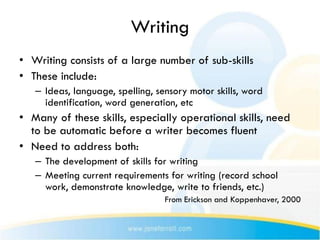 Writing
• Writing consists of a large number of sub-skills
• These include:
   – Ideas, language, spelling, sensory motor skills, word
     identification, word generation, etc
• Many of these skills, especially operational skills, need
  to be automatic before a writer becomes fluent
• Need to address both:
   – The development of skills for writing
   – Meeting current requirements for writing (record school
     work, demonstrate knowledge, write to friends, etc.)
                                  From Erickson and Koppenhaver, 2000
 