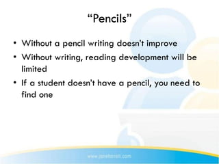 “Pencils”
• Without a pencil writing doesn’t improve
• Without writing, reading development will be
  limited
• If a student doesn’t have a pencil, you need to
  find one
 