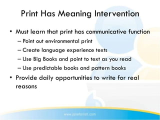 Print Has Meaning Intervention
• Must learn that print has communicative function
  – Point out environmental print
  – Create language experience texts
  – Use Big Books and point to text as you read
  – Use predictable books and pattern books
• Provide daily opportunities to write for real
  reasons
 