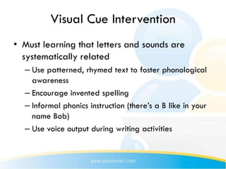 Visual Cue Intervention
• Must learning that letters and sounds are
  systematically related
  – Use patterned, rhymed text to foster phonological
    awareness
  – Encourage invented spelling
  – Informal phonics instruction (there’s a B like in your
    name Bob)
  – Use voice output during writing activities
 