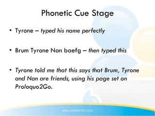 Phonetic Cue Stage
• Tyrone – typed his name perfectly

• Brum Tyrone Nan baefg – then typed this

• Tyrone told me that this says that Brum, Tyrone
  and Nan are friends, using his page set on
  Proloquo2Go.
 