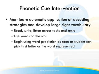 Phonetic Cue Intervention
• Must learn automatic application of decoding
  strategies and develop large sight vocabulary
  – Read, write, listen across tasks and texts
  – Use words on the wall
  – Begin using word prediction as soon as student can
    pick first letter or the word represented
 