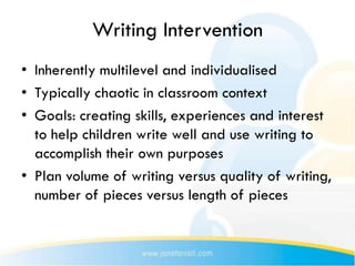 Writing Intervention
• Inherently multilevel and individualised
• Typically chaotic in classroom context
• Goals: creating skills, experiences and interest
  to help children write well and use writing to
  accomplish their own purposes
• Plan volume of writing versus quality of writing,
  number of pieces versus length of pieces
 