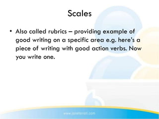 Scales
• Also called rubrics – providing example of
  good writing on a specific area e.g. here’s a
  piece of writing with good action verbs. Now
  you write one.
 