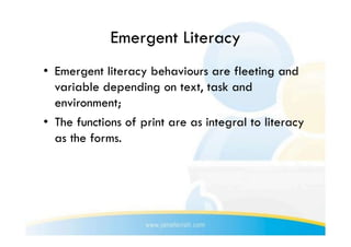 Emergent Literacy
•  Emergent literacy behaviours are fleeting and
   variable depending on text, task and
   environment;
•  The functions of print are as integral to literacy
   as the forms.
 