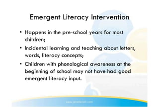 Emergent Literacy Intervention
•  Happens in the pre-school years for most
   children;
•  Incidental learning and teaching about letters,
   words, literacy concepts;
•  Children with phonological awareness at the
   beginning of school may not have had good
   emergent literacy input.
 